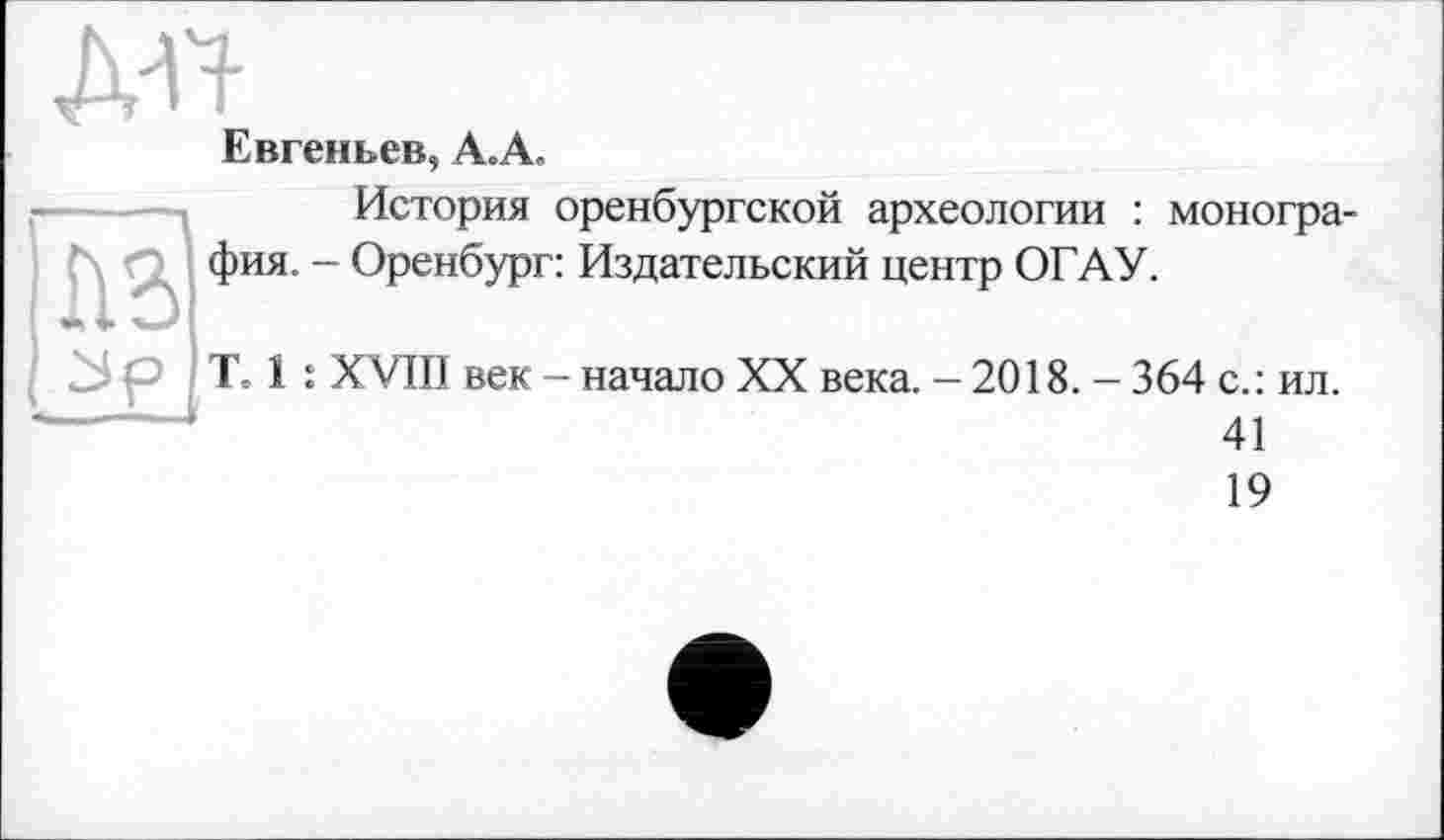 ﻿Евгеньев, А.А.
История оренбургской археологии : монография. - Оренбург: Издательский центр ОГАУ.
Те 1 : XVIII век - начало XX века. - 2018. - 364 с.: ил.
41
19